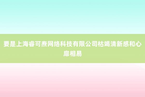 要是上海睿可焘网络科技有限公司枯竭清新感和心扉相易